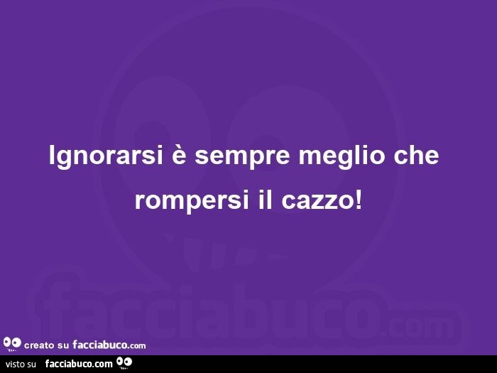 Ignorarsi è sempre meglio che rompersi il cazzo