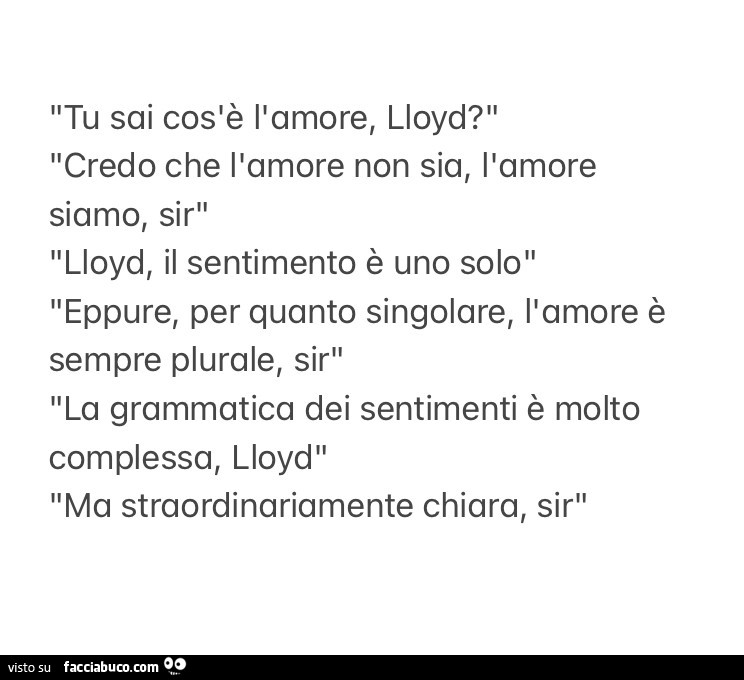 Tu sai cos'è l'amore, Lloyd? Credo che l'amore non sia, l'amore siamo, sir lloyd, il sentimento è uno solo eppure, per quanto singolare, l'amore è sempre plurale, sir la grammatica dei sentimenti è molto complessa