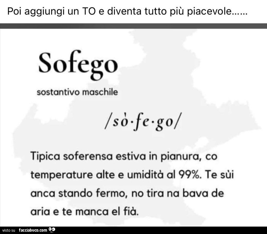 Poi aggiungi un to e diventa tutto più piacevole… sofego sostantivo maschile tipica soferensa estiva in pianura, co temperature alte e umidità al 99%. Te sùi anca stando fermo, no tira na bava de aria e te manca el fià