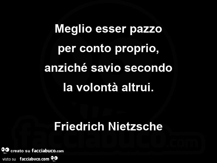 Meglio esser pazzo per conto proprio, anziché savio secondo la volontà altrui. Friedrich Nietzsche