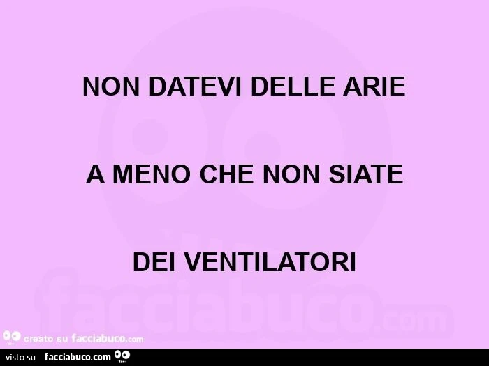 Non datevi delle arie a meno che non siate dei ventilatori