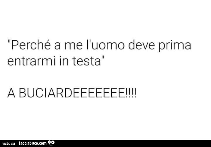 Perché a me l'uomo deve prima entrarmi in testa. A buciardeeeeeee