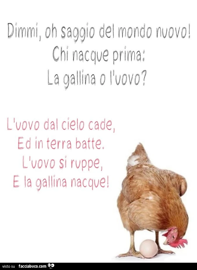 Dimmi oh saggio del mondo nuovo! Chi nacque prima: la gallina o l'uovo? L'uovo del cielo cade, ed in terra bette. L'uovo si ruppe e la gallina nacque