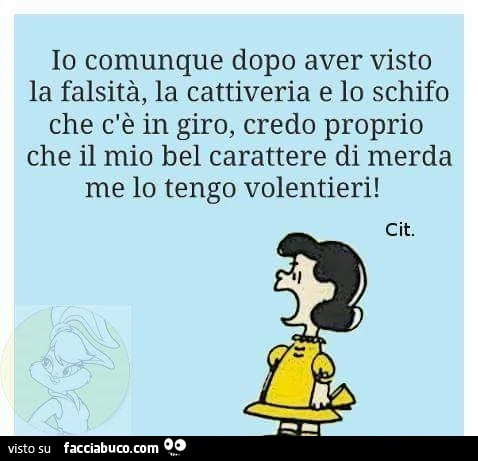 Io comunque dopo aver visto la falsità, la cattiveria e lo schifo che c'è in giro, credo proprio che il mio bel carattere di merda me lo tengo volentieri