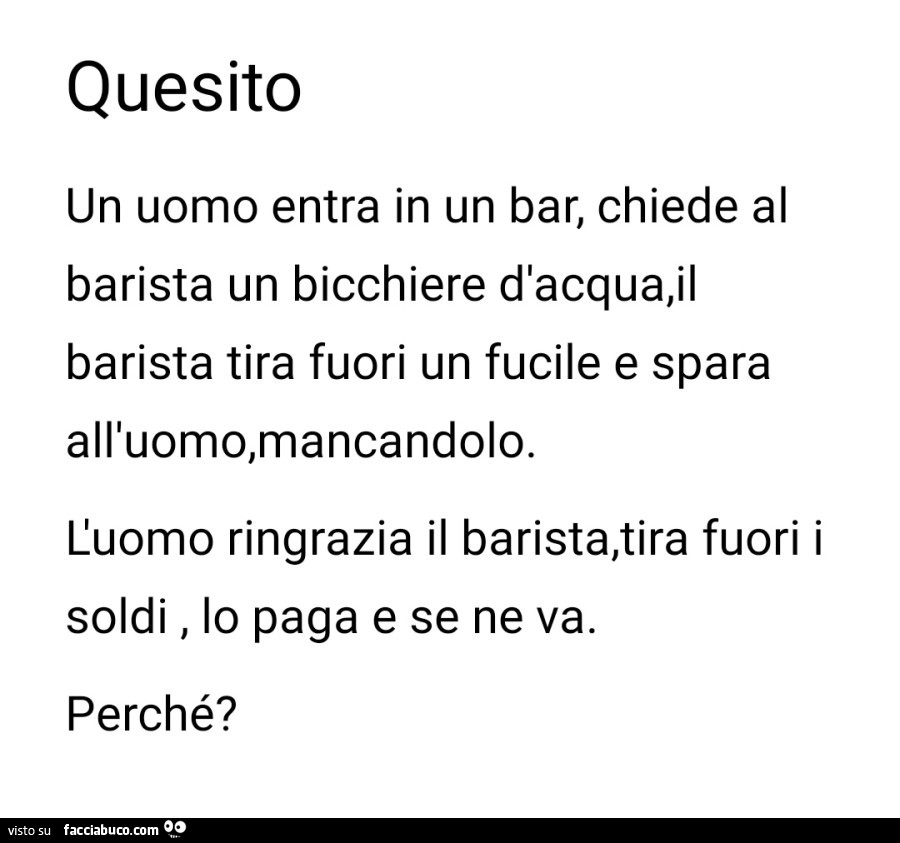 Quesito un uomo entra in un bar, chiede al barista un bicchiere d'acqua, il barista tira fuori un fucile e spara all'uomo, mancandolo. L'uomo ringrazia il barista, tira fuori i soldi, lo paga e se ne va. Perché?