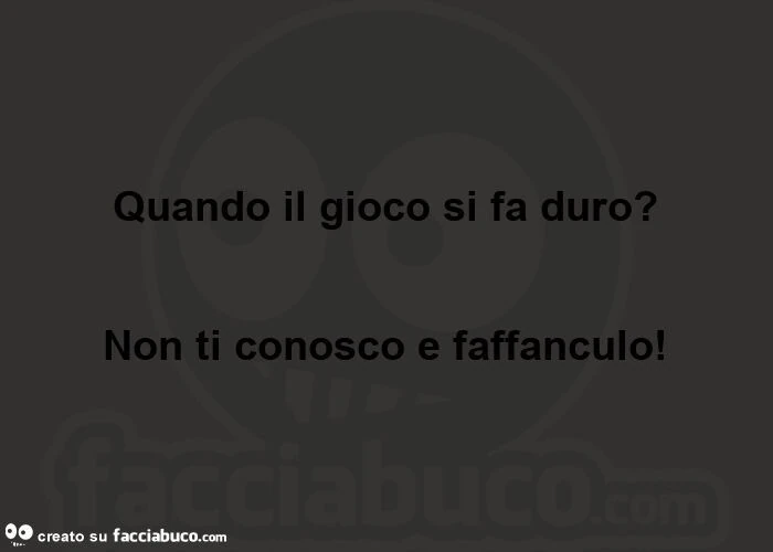 Quando il gioco si fa duro?   Non ti conosco e faffanculo!  