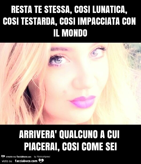 Resta te stessa, cosi lunatica, cosi testarda, cosi impacciata con il mondo arriverà qualcuno a cui piacerai, cosi come sei