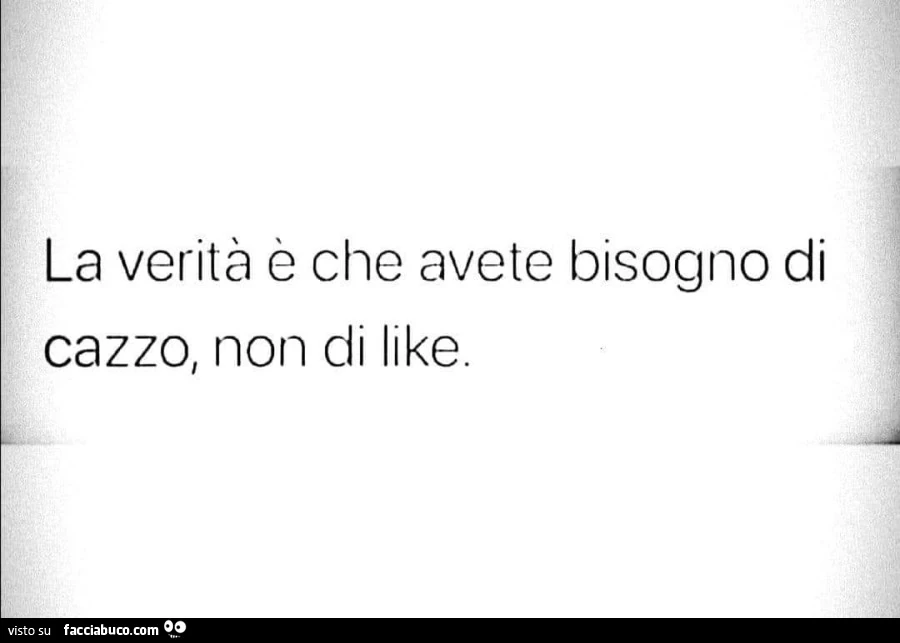 La verità è che avete bisogno di cazzo, non di like
