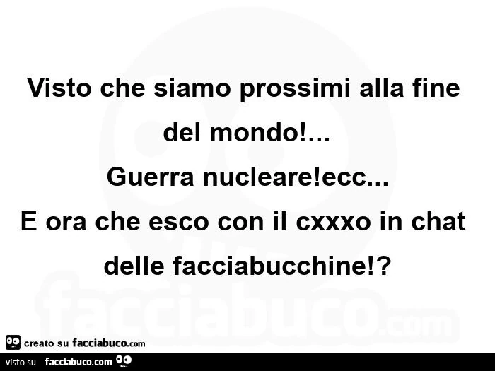 Visto che siamo prossimi alla fine del mondo! … Guerra nucleare! Ecc… e ora che esco con il cxxxo in chat delle facciabucchine!?