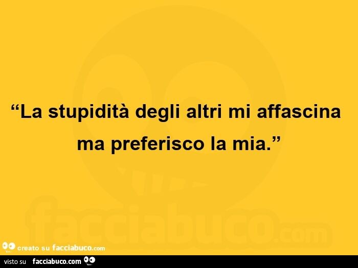 La stupidità degli altri mi affascina ma preferisco la mia