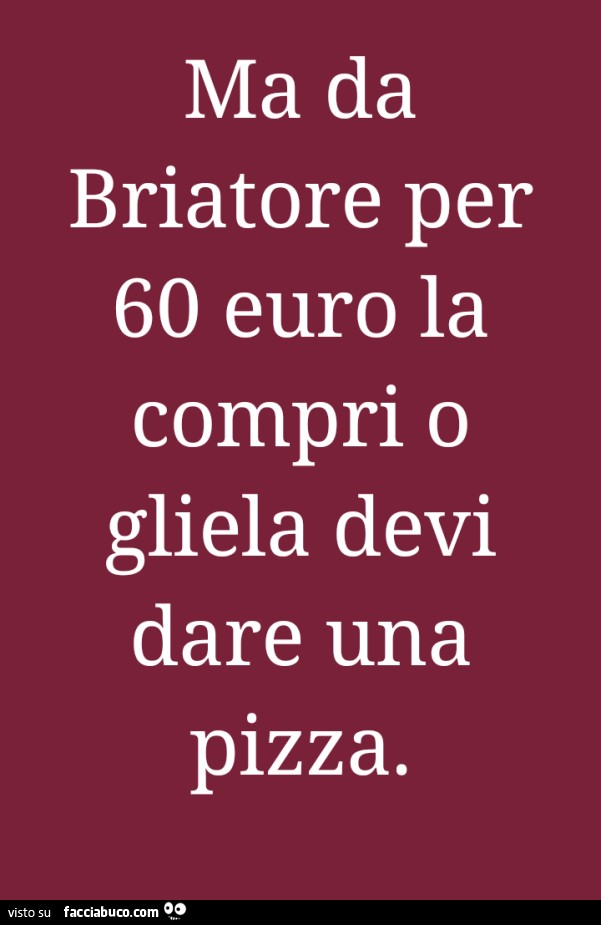 Ma da briatore per 60 euro la compri o gliela devi dare una pizza