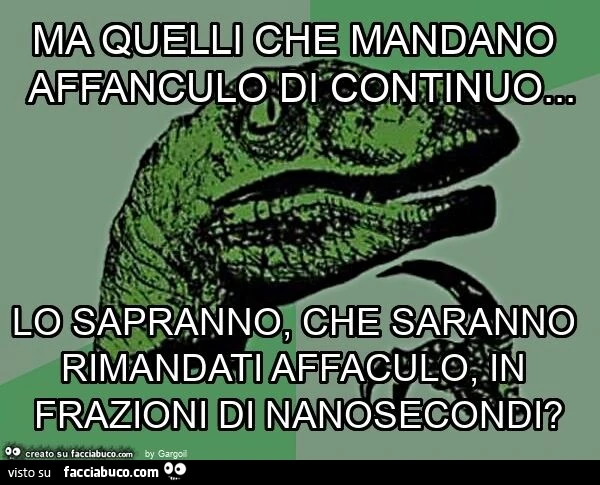 Ma quelli che mandano affanculo di continuo… lo sapranno, che saranno rimandati affaculo, in frazioni di nanosecondi?