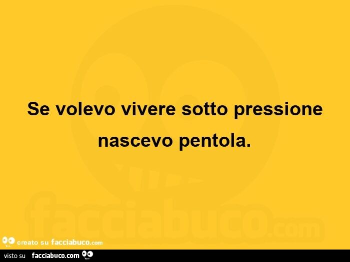 Se volevo vivere sotto pressione nascevo pentola