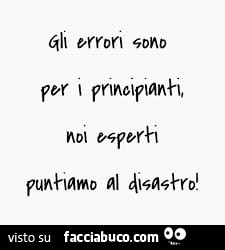 Gli errori sono per i principianti. Noi esperti puntiamo al disastro