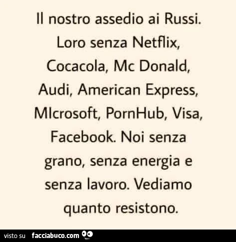 Il nostro assedio ai russi. Loro senza netflix, cocacola, mc donald, audi, american express, microsoft, pornhub, visa, facebook. Noi senza grano, senza energia e senza lavoro. Vediamo quanto resistono