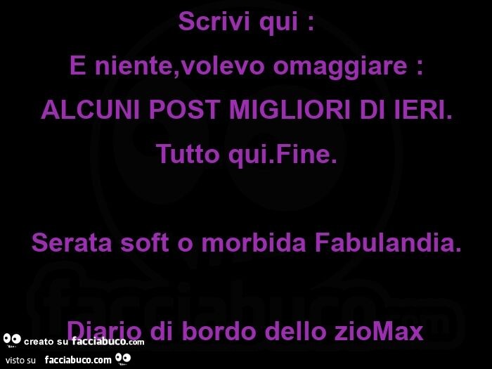 Scrivi qui: E niente, volevo omaggiare: ALCUNI POST MIGLIORI DI IERI. Tutto qui. Fine. Serata soft o morbida Fabulandia. Diario di bordo dello zioMax 