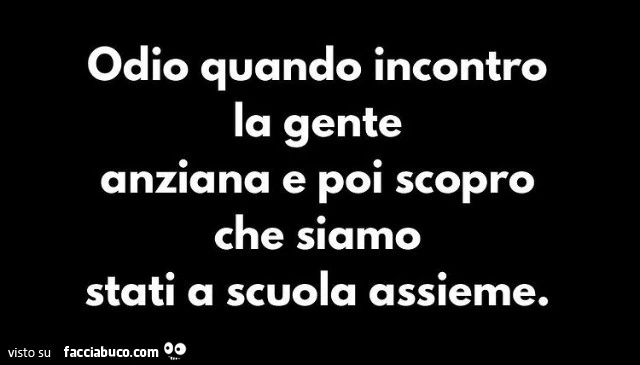 Odio quando incontro la gente anziana e poi scopro che siamo stati a scuola assieme