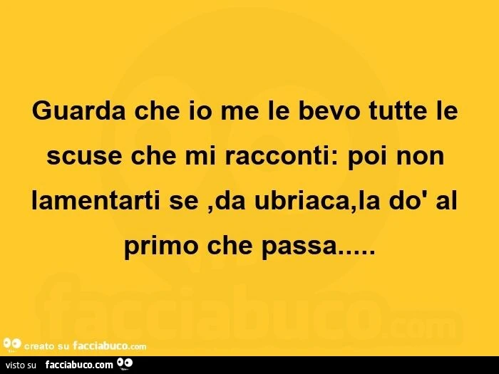 Guarda che io me le bevo tutte le scuse che mi racconti: poi non lamentarti se, da ubriaca, la dò al primo che passa