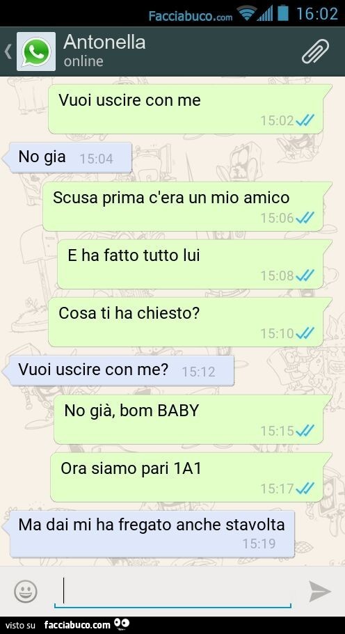 Vuoi uscire con me. No gia. Scusa prima c'era un mio amico. E ha fatto tutto lui. Cosa ti ha chiesto? Vuoi uscire con me? No già, bom BABY. Ora siamo pari 1A1. Ma dai mi ha fregato anche stavolta