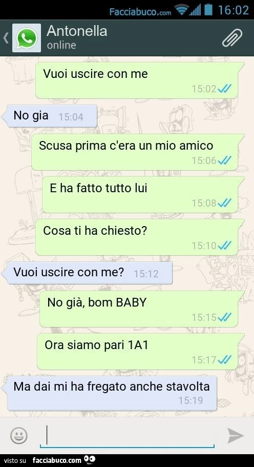 Vuoi uscire con me. No gia. Scusa prima c'era un mio amico. E ha fatto tutto lui. Cosa ti ha chiesto? Vuoi uscire con me? No già, bom BABY. Ora siamo pari 1A1. Ma dai mi ha fregato anche stavolta