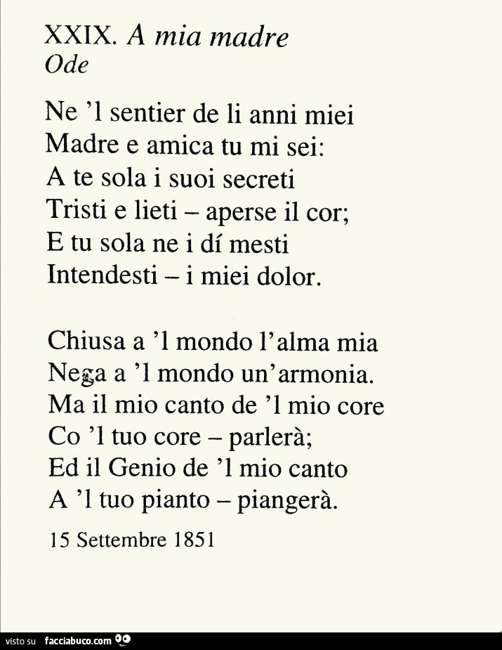 A mia madre ode ne 'l sentier de li anni miei madre e amica tu mi sei: a te sola i suoi secreti tristi e lieti aperse il cor; e tu sola ne i di mesti intendesti i miei dolor. chiusa a 'l mondo l' alma mia nega a 'l mondo un'armoni