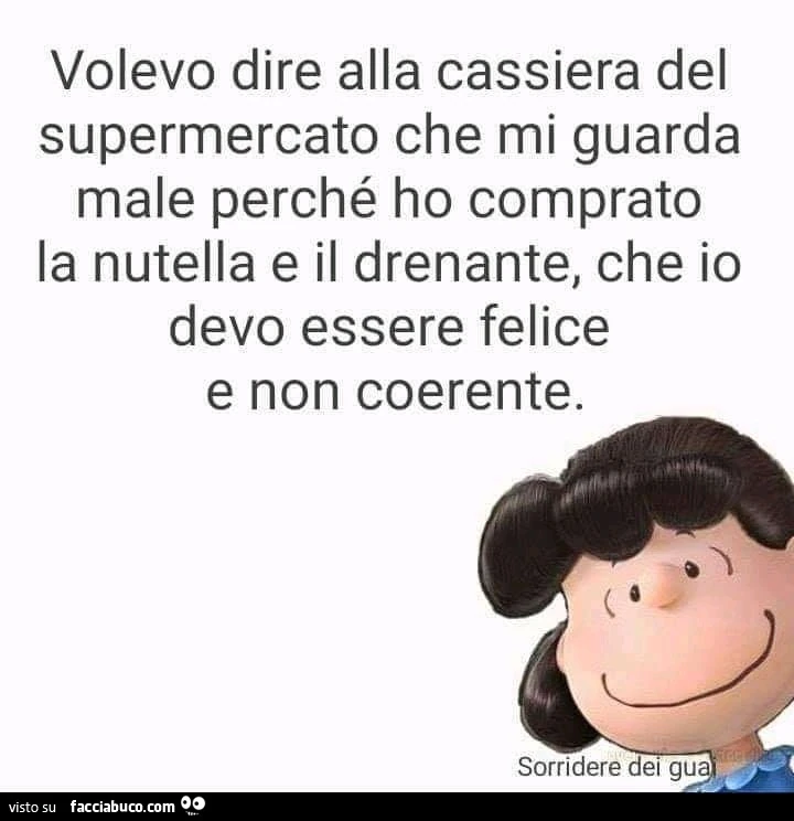 Volevo dire alla cassiera del supermercato che mi guarda male perché ho comprato la nutella e il drenante, che io devo essere felice e non coerente
