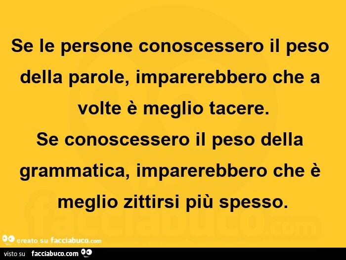 Se le persone conoscessero il peso della parole, imparerebbero che a volte è meglio tacere. se conoscessero il peso della grammatica, imparerebbero che è meglio zittirsi più spesso