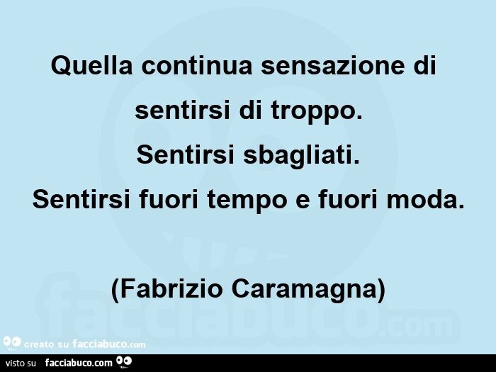 Quella continua sensazione di sentirsi di troppo. Sentirsi sbagliati. Sentirsi fuori tempo e fuori moda. (Fabrizio caramagna)