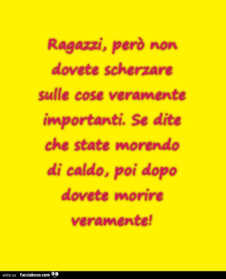 Ragazzi, però non dovete scherzare sulle cose veramente importanti. Se dite che state morendo di caldo, poi dopo dovete morire veramente