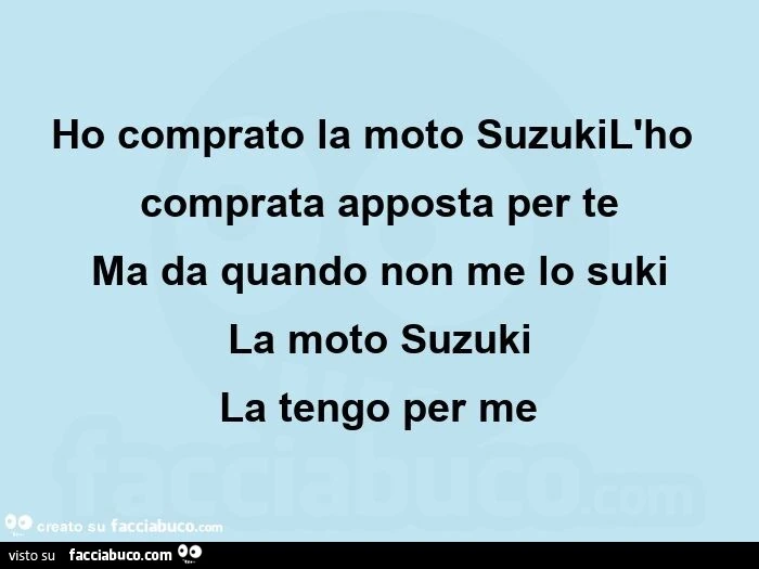 Ho comprato la moto suzukil'ho comprata apposta per te ma da quando non me lo suki la moto suzuki la tengo per me