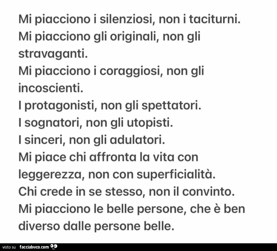Mi piacciono i silenziosi, non i taciturni. mi piacciono gli originali, non gli stravaganti. mi piacciono i coraggiosi, non gli incoscienti. i protagonisti, non gli spettatori. i sognatori, non gli utopisti. i sinceri, non gli adulatori