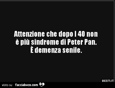 Attenzione che dopo i 40 non è più sindrome di peter pan. È Demenza senile