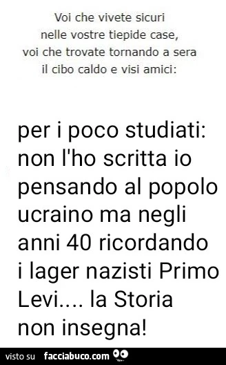Voi che vivete sicuri nelle vostre tiepide case, voi che trovate tornando a sera il cibo caldo e visi amici: per i poco studiati: non l'ho scritta io pensando al popolo ucraino ma negli anni 40 ricordando i lager nazisti primo levi&hellip; la storia 