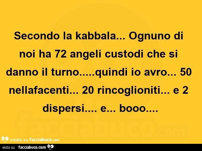 Secondo la kabbala&hellip; ognuno di noi ha 72 angeli custodi che si danno il turno&hellip; quindi io avro&hellip; 50 nellafacenti&hellip; 20 rincoglioniti&hellip; e 2 dispersi&hellip; e&hellip; booo