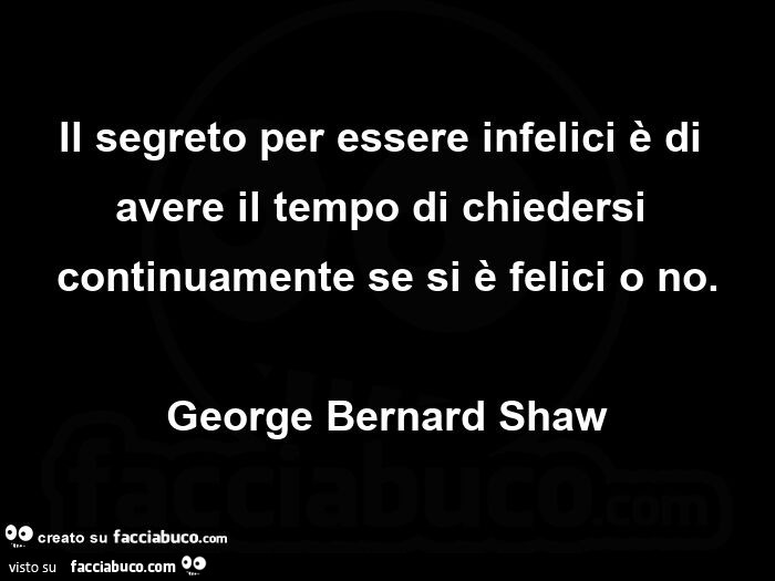 Il segreto per essere infelici è di avere il tempo di chiedersi continuamente se si è felici o no. george Bernard Shaw