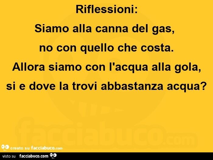 Riflessioni: siamo alla canna del gas, no con quello che costa. Allora siamo con l'acqua alla gola, si e dove la trovi abbastanza acqua?