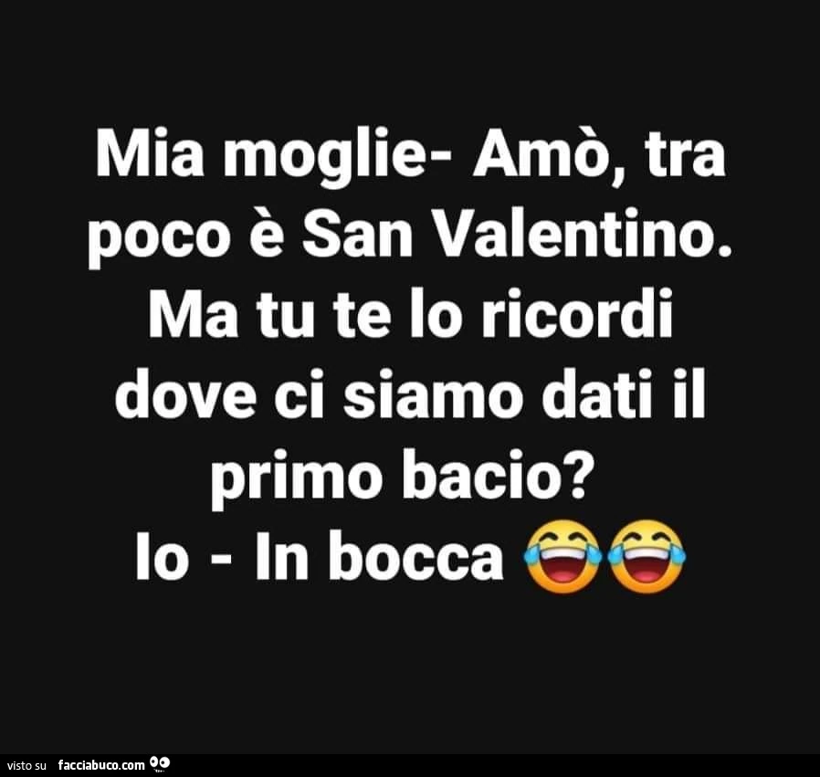 Mia moglie: amò, tra poco è san valentino. Ma tu te lo ricordi dove ci siamo dati il primo bacio? Io: in bocca