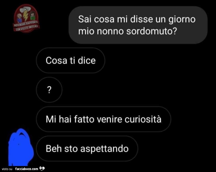 Sai cosa mi disse un giorno mio nonno sordomuto? Cosa ti dice? Mi hai fatto venire curiosità beh sto aspettando