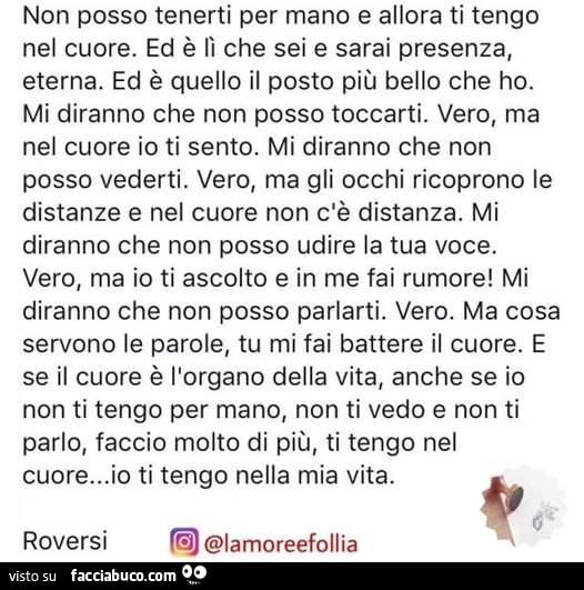Non posso tenerti per mano e allora ti tengo nel cuore. ed è fi che sei e sarai presenza, eterna. ed è quello il posto più bello che ho. mi diranno che non posso toccarti. vero, ma nel cuore io ti sento