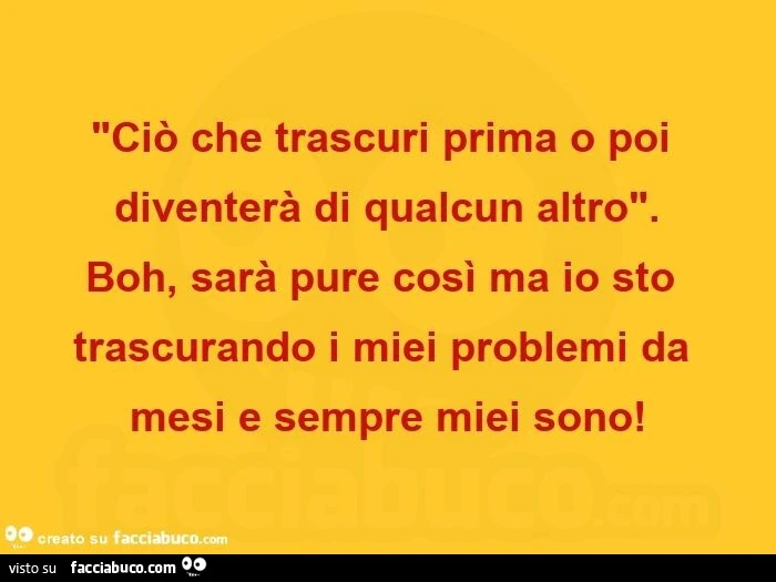 Ciò che trascuri prima o poi diventerà di qualcun altro. Boh, sarà pure così ma io sto trascurando i miei problemi da mesi e sempre miei sono