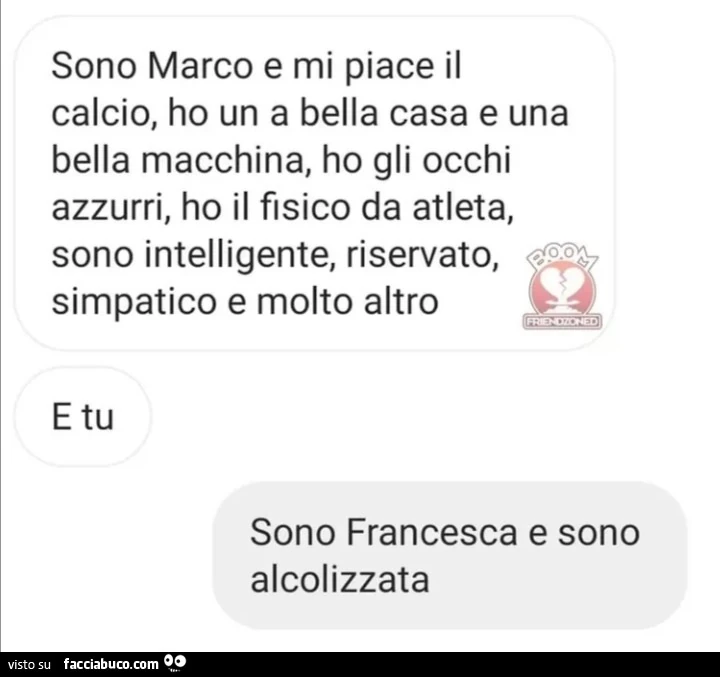 Sono marco e mi piace il calcio, ho un a bella casa e una bella macchina, ho gli occhi azzurri, ho il fisico da atleta, sono intelligente, riservato, simpatico e molto altro e tu? sono francesca e sono alcolizzata