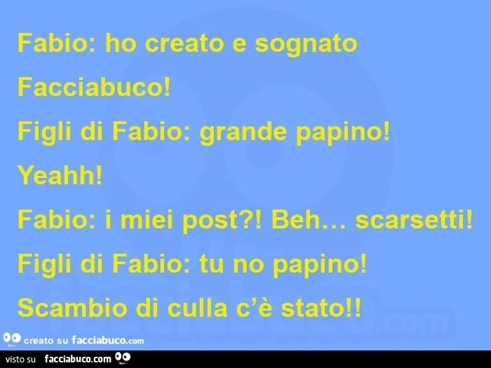 Fabio: ho creato e sognato facciabuco! figli di fabio: grande papino! yeahh! fabio: i miei post?! beh&hellip; scarsetti! figli di fabio: tu no papino! scambio di culla c'è stato!  