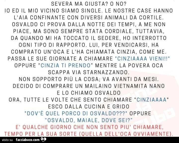 Severa ma giusta? O no? Io ed il mio vicino siamo single. Le nostre case hanno l'aia confinante con diversi animali da cortile. Osvaldo ci prova dalla notte dei tempi, a me non piace