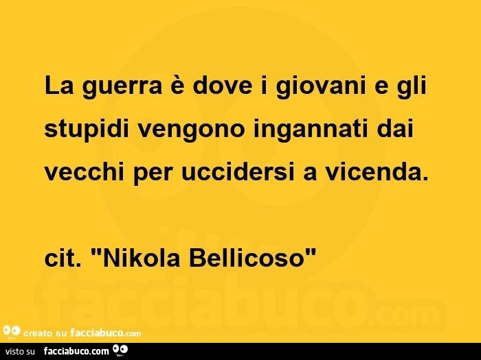 La guerra è dove i giovani e gli stupidi vengono ingannati dai vecchi per uccidersi a vicenda. Cit. Nikola bellicoso