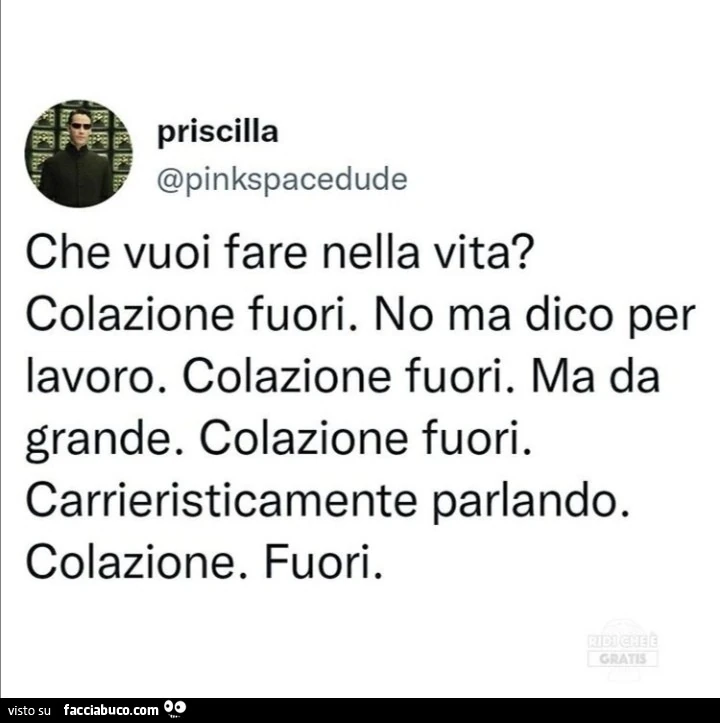 Che vuoi fare nella vita? Colazione fuori. No ma dico per lavoro. Colazione fuori. Ma da grande. Colazione fuori. Carrieristicamente parlando. Colazione. Fuori