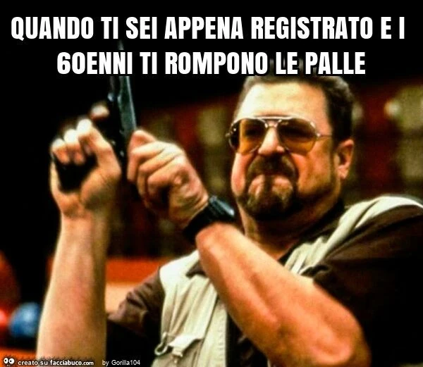 Quando ti sei appena registrato e i 60enni ti rompono le palle