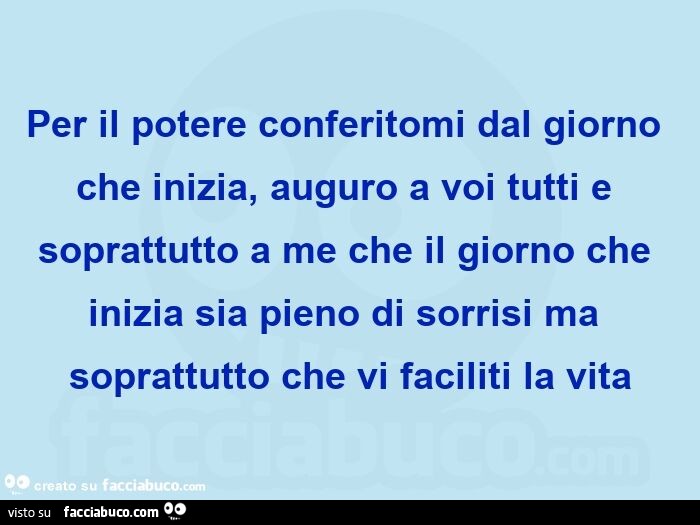 Per il potere conferitomi dal giorno che inizia, auguro a voi tutti e soprattutto a me che il giorno che inizia sia pieno di sorrisi ma soprattutto che vi faciliti la vita