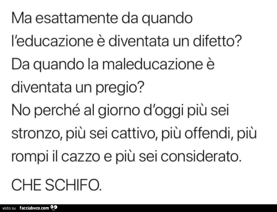 Ma esattamente da quando l'educazione è diventata un difetto? da quando la maleducazione è diventata un pregio? no perché al giorno d'oggi più sei stronzo, più sei cattivo, più offendi, più rompi il cazzo e più sei considerato. che schifo