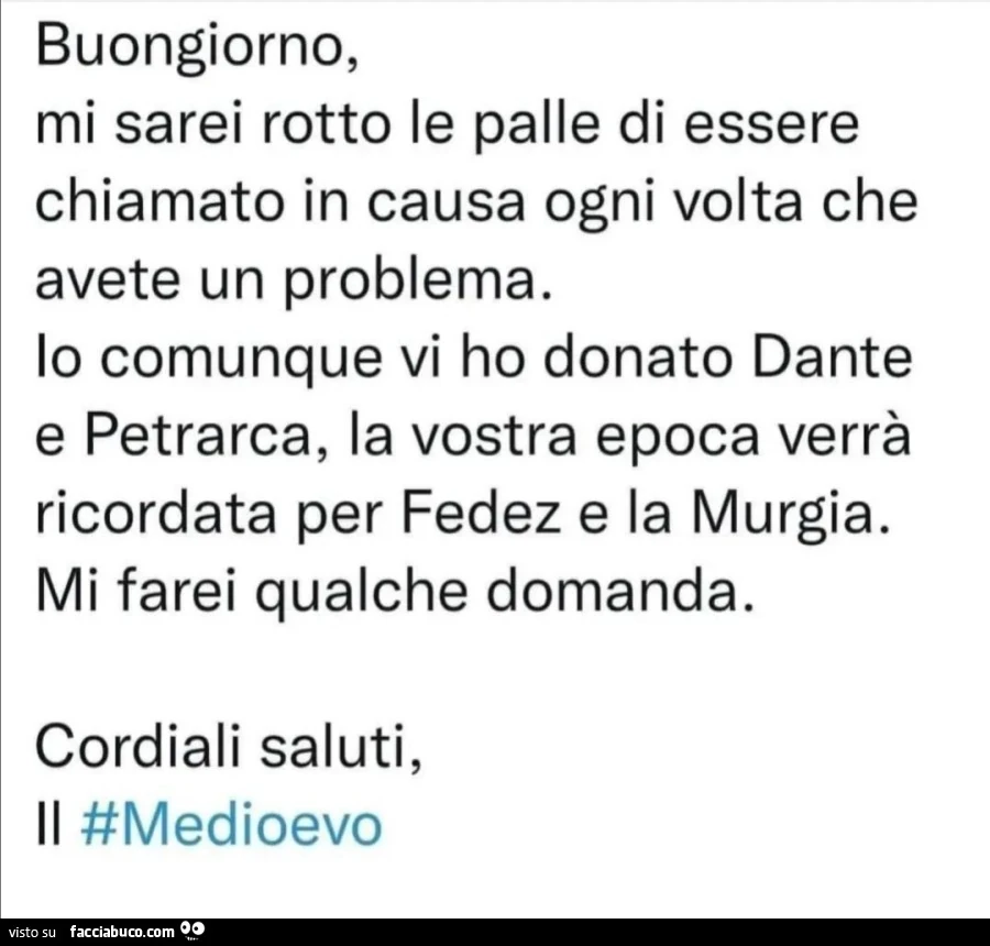 Buongiorno, mi sarei rotto le palle di essere chiamato in causa ogni volta che avete un problema. Io comunque vi ho donato dante e petrarca, la vostra epoca verrà ricordata per fedez e la murgia. Mi farei qualche domanda. Cordiali saluti, medioevo