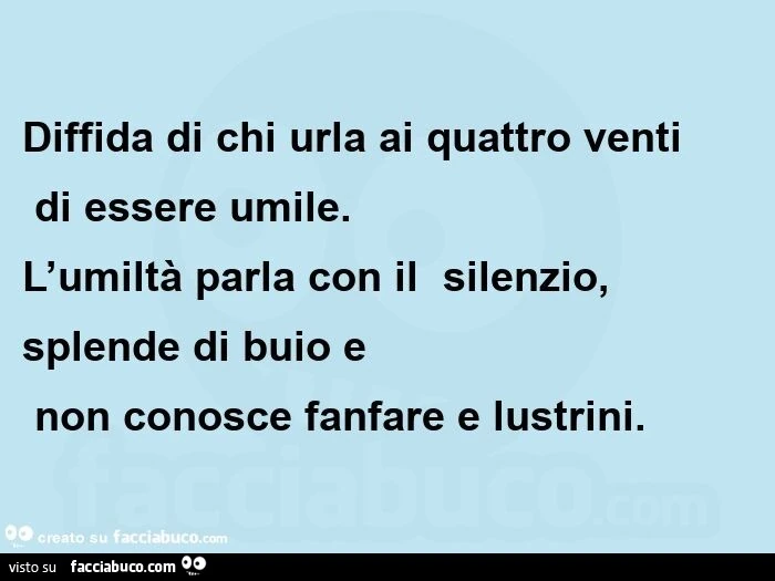 Diffida di chi urla ai quattro venti  di essere umile. L'umiltà parla con il  silenzio,   splende di buio e  non conosce fanfare e lustrini